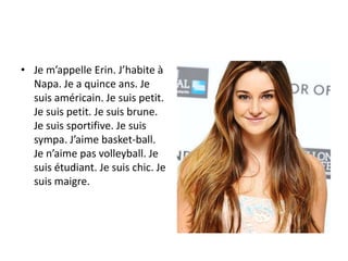 • Je m’appelle Erin. J’habite à
Napa. Je a quince ans. Je
suis américain. Je suis petit.
Je suis petit. Je suis brune.
Je suis sportifive. Je suis
sympa. J’aime basket-ball.
Je n’aime pas volleyball. Je
suis étudiant. Je suis chic. Je
suis maigre.

 