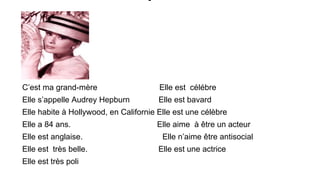 C’est ma grand-mère

Elle est célébre

Elle s’appelle Audrey Hepburn

Elle est bavard

Elle habite à Hollywood, en Californie Elle est une célèbre
Elle a 84 ans.
Elle est anglaise.
Elle est très belle.
Elle est très poli

Elle aime à être un acteur
Elle n’aime être antisocial
Elle est une actrice

 