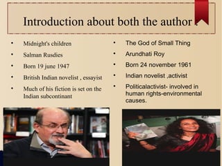 Introduction about both the author :

Midnight's children

Salman Rusdies

Born 19 june 1947

British Indian novelist , essayist

Much of his fiction is set on the
Indian subcontinant

The God of Small Thing

Arundhati Roy

Born 24 november 1961

Indian novelist ,activist

Politicalactivist- involved in
human rights-environmental
causes.
 