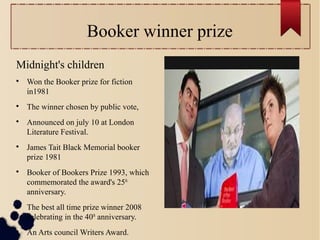 Booker winner prize
Midnight's children

Won the Booker prize for fiction
in1981

The winner chosen by public vote,

Announced on july 10 at London
Literature Festival.

James Tait Black Memorial booker
prize 1981

Booker of Bookers Prize 1993, which
commemorated the award's 25th
anniversary.

The best all time prize winner 2008
celebrating in the 40th
anniversary.

An Arts council Writers Award.
 