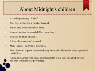 About Midnight's children

At midnight on aug 15, 1947

Two boys are born in a Bombay hospital,

Where they are switched by a nurse.

Around that time thousand children were born ,

They are midnigh children .

Saleem the narrator of the novel.

Mary Pereira – midwife at the clinic ,

Sees chance to impress her revolutionary lover and switches the name tage on the
two baskets .

Amina and Ahmed with childe saleem narrator, while their true child shiva is
raised in the slums by a poor singer.
 