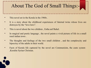 About The God of Small Things:-

This novel set in the Kerala in the 1960s .

It is a story about the childhood experiences of faternal twins whose lives are
distroyes by the “love laws”.

This is novel about the two children , Estha anf Rahel.

In magical and poetic language , the novel paints a vivid picture of life in a small
rural indian town .

The thoughts and feelings of the two small children , and the complexcity and
hipocrisy of the adults in their world.

Facts of Kerala life captured by the novel are Communisim, the caste system
,Keralite Syrian Christian.
 