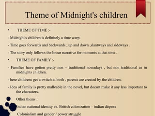Theme of Midnight's children

THEME OF TIME :-
- Midnight's children is definitely a time warp.
- Time goes forwards and backwards , up and down ,slantways and sideways .
- The story only follows the linear narrative for moments at that time .

THEME OF FAMILY :-
- Families have gotten pretty non – traditional nowadays , but non traditional as in
midnights children.
- here childrens get a switch at birth , parents are created by the children.
- Idea of family is pretty malleable in the novel, but doesnt make it any less important to
the characters.

Other thems :

Indian national identity vs. British colonization – indian dispora

Colonialism and gender / power struggle
 