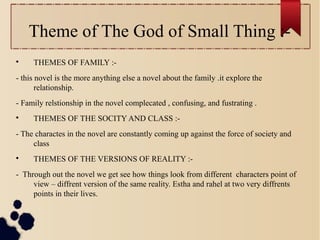 Theme of The God of Small Thing :-

THEMES OF FAMILY :-
- this novel is the more anything else a novel about the family .it explore the
relationship.
- Family relstionship in the novel complecated , confusing, and fustrating .

THEMES OF THE SOCITY AND CLASS :-
- The charactes in the novel are constantly coming up against the force of society and
class

THEMES OF THE VERSIONS OF REALITY :-
- Through out the novel we get see how things look from different characters point of
view – diffrent version of the same reality. Estha and rahel at two very diffrents
points in their lives.
 
