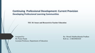 Continuing Professional Development: Current Provision
Developing Professional Learning Communities
By- Monali Madhuchhanda Pradhan
Roll no.- 21BEDMED20
Assigned by-
Ms Nutan Panda
Assistant Professor, Department of Education
TEC-II: Issues and Research in Teacher Education
 