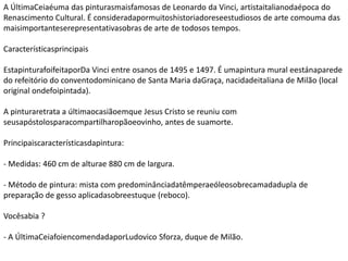 A ÚltimaCeiaéuma das pinturasmaisfamosas de Leonardo da Vinci, artistaitalianodaépoca do
Renascimento Cultural. É consideradapormuitoshistoriadoreseestudiosos de arte comouma das
maisimportanteserepresentativasobras de arte de todosos tempos.
Característicasprincipais
EstapinturafoifeitaporDa Vinci entre osanos de 1495 e 1497. É umapintura mural eestánaparede
do refeitório do conventodominicano de Santa Maria daGraça, nacidadeitaliana de Milão (local
original ondefoipintada).
A pinturaretrata a últimaocasiãoemque Jesus Cristo se reuniu com
seusapóstolosparacompartilharopãoeovinho, antes de suamorte.
Principaiscaracterísticasdapintura:
- Medidas: 460 cm de alturae 880 cm de largura.
- Método de pintura: mista com predominânciadatêmperaeóleosobrecamadadupla de
preparação de gesso aplicadasobreestuque (reboco).
Vocêsabia ?
- A ÚltimaCeiafoiencomendadaporLudovico Sforza, duque de Milão.
 