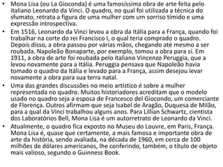 • Mona Lisa (ou La Gioconda) é uma famosíssima obra de arte feita pelo
italiano Leonardo da Vinci. O quadro, no qual foi utilizada a técnica do
sfumato, retrata a figura de uma mulher com um sorriso tímido e uma
expressão introspectiva.
• Em 1516, Leonardo da Vinci levou a obra da Itália para a França, quando foi
trabalhar na corte do rei Francisco I, o qual teria comprado o quadro.
Depois disso, a obra passou por várias mãos, chegando até mesmo a ser
roubada. Napoleão Bonaparte, por exemplo, tomou a obra para si. Em
1911, a obra de arte foi roubada pelo italiano Vincenzo Peruggia, que a
levou novamente para a Itália. Peruggia pensava que Napoleão havia
tomado o quadro da Itália e levado para a França, assim desejou levar
novamente a obra para sua terra natal.
• Uma das grandes discussões no meio artístico é sobre a mulher
representada no quadro. Muitos historiadores acreditam que o modelo
usado no quadro seja a esposa de Francesco del Giocondo, um comerciante
de Florença. Outros afirmam que seja Isabel de Aragão, Duquesa de Milão,
para a qual da Vinci trabalhou alguns anos. Para Lillian Schwartz, cientista
dos Laboratórios Bell, Mona Lisa é um autorretrato de Leonardo da Vinci.
• Atualmente, o quadro fica exposto no Museu do Louvre, em Paris, França.
Mona Lisa é, quase que certamente, a mais famosa e importante obra de
arte da história, sendo avaliada, na década de 1960, em cerca de 100
milhões de dólares americanos, lhe conferindo, também, o título de objeto
mais valioso, segundo o Guinness Book.
 