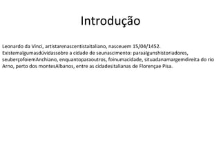 Introdução
Leonardo da Vinci, artistarenascentistaitaliano, nasceuem 15/04/1452.
Existemalgumasdúvidassobre a cidade de seunascimento: paraalgunshistoriadores,
seuberçofoiemAnchiano, enquantoparaoutros, foinumacidade, situadanamargemdireita do rio
Arno, perto dos montesAlbanos, entre as cidadesitalianas de Florençae Pisa.
 