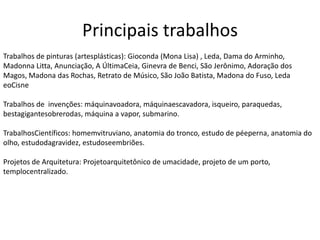 Principais trabalhos
Trabalhos de pinturas (artesplásticas): Gioconda (Mona Lisa) , Leda, Dama do Arminho,
Madonna Litta, Anunciação, A ÚltimaCeia, Ginevra de Benci, São Jerônimo, Adoração dos
Magos, Madona das Rochas, Retrato de Músico, São João Batista, Madona do Fuso, Leda
eoCisne
Trabalhos de invenções: máquinavoadora, máquinaescavadora, isqueiro, paraquedas,
bestagigantesobrerodas, máquina a vapor, submarino.
TrabalhosCientíficos: homemvitruviano, anatomia do tronco, estudo de péeperna, anatomia do
olho, estudodagravidez, estudoseembriões.
Projetos de Arquitetura: Projetoarquitetônico de umacidade, projeto de um porto,
templocentralizado.
 