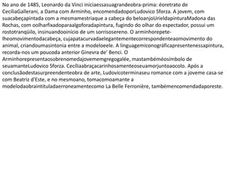 No ano de 1485, Leonardo da Vinci iniciaessasuagrandeobra-prima: éoretrato de
CecíliaGallerani, a Dama com Arminho, encomendadoporLudovico Sforza. A jovem, com
suacabeçapintada com a mesmamestriaque a cabeça do beloanjoUrieldapinturaMadona das
Rochas, com oolharfixadoparaalgoforadapintura, fugindo do olhar do espectador, possui um
rostotranqüilo, insinuandooinício de um sorrisosereno. O arminhorepete-
lheomovimentodacabeça, cujapatacurvadaelegantementecorrespondenteaomovimento do
animal, criandoumasintonia entre a modeloeele. A linguagemiconográficapresentenessapintura,
recorda-nos um poucoda anterior Ginevra de' Benci. O
Arminhorepresentaosobrenomedajovememgregogalée, mastambéméosímbolo de
seuamanteLudovico Sforza. Cecíliaabraçacarinhosamenteoseuamorjuntoaocolo. Após a
conclusãodestasurpreendenteobra de arte, Ludovicoterminaseu romance com a joveme casa-se
com Beatriz d'Este, e no mesmoano, tomacomoamante a
modelodaobraintituladaerroneamentecomo La Belle Ferronière, tambémencomendadaporeste.
 
