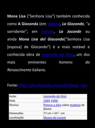 Mona Lisa ("Senhora Lisa") também conhecida 
como A Gioconda (em italiano, La Gioconda, "a 
sorridente"; em francês, La Joconde ou 
ainda Mona Lisa del Giocondo("Senhora Lisa 
[esposa] de Giocondo") é a mais notável e 
conhecida obra de Leonardo da Vinci, um dos 
mais eminentes homens do 
Renascimento italiano. 
Fonte: http://pt.wikipedia.org/wiki/Mona_Lisa 
Autor Leonardo da Vinci 
Data 1503-15061 
Técnica Pintura a óleo sobre madeira de 
álamo 
Dimensões 77 cm × 53 1 cm 
Localização Museu do Louvre 
 