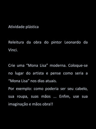 Atividade plástica 
Releitura da obra do pintor Leonardo da 
Vinci. 
Crie uma “Mona Lisa” moderna. Coloque-se 
no lugar do artista e pense como seria a 
“Mona Lisa” nos dias atuais. 
Por exemplo: como poderia ser seu cabelo, 
sua roupa, suas mãos ... Enfim, use sua 
imaginação e mãos obra!! 
