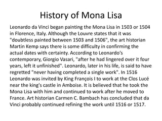 History of Mona Lisa 
Leonardo da Vinci began painting the Mona Lisa in 1503 or 1504 
in Florence, Italy. Although the Louvre states that it was 
"doubtless painted between 1503 and 1506", the art historian 
Martin Kemp says there is some difficulty in confirming the 
actual dates with certainty. According to Leonardo‘s 
contemporary, Giorgio Vasari, "after he had lingered over it four 
years, left it unfinished". Leonardo, later in his life, is said to have 
regretted "never having completed a single work". In 1516 
Leonardo was invited by King François I to work at the Clos Lucé 
near the king's castle in Amboise. It is believed that he took the 
Mona Lisa with him and continued to work after he moved to 
France. Art historian Carmen C. Bambach has concluded that da 
Vinci probably continued refining the work until 1516 or 1517. 
 