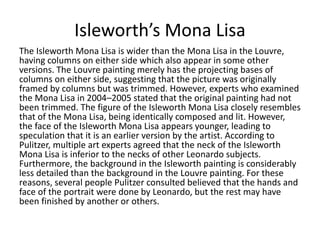 Isleworth’s Mona Lisa 
The Isleworth Mona Lisa is wider than the Mona Lisa in the Louvre, 
having columns on either side which also appear in some other 
versions. The Louvre painting merely has the projecting bases of 
columns on either side, suggesting that the picture was originally 
framed by columns but was trimmed. However, experts who examined 
the Mona Lisa in 2004–2005 stated that the original painting had not 
been trimmed. The figure of the Isleworth Mona Lisa closely resembles 
that of the Mona Lisa, being identically composed and lit. However, 
the face of the Isleworth Mona Lisa appears younger, leading to 
speculation that it is an earlier version by the artist. According to 
Pulitzer, multiple art experts agreed that the neck of the Isleworth 
Mona Lisa is inferior to the necks of other Leonardo subjects. 
Furthermore, the background in the Isleworth painting is considerably 
less detailed than the background in the Louvre painting. For these 
reasons, several people Pulitzer consulted believed that the hands and 
face of the portrait were done by Leonardo, but the rest may have 
been finished by another or others. 
 