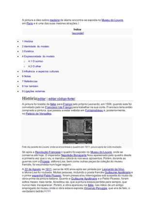 A pintura a óleo sobre madeira de álamo encontra-se exposta no Museu do Louvre, 
em Paris e é uma das suas maiores atrações.1 
Índice 
[esconder] 
 1 História 
 2 Identidade do modelo 
 3 Estética 
 4 Expressividade do modelo 
o 4.1 O sorriso 
o 4.2 O olhar 
 5 Influência e aspectos culturais 
 6 Notas 
 7 Referências 
 8 Ver também 
 9 Ligações externas 
História[editar | editar código-fonte] 
A pintura foi trazida da Itália para França pelo próprio Leonardo, em 1506, quando este foi 
convidado pelo rei Francisco I de França para trabalhar na sua corte. Francisco teria então 
comprado a pintura, que passou a estar exibida em Fontainebleau e, posteriormente, 
no Palácio de Versailles. 
Foto da parede do Louvre onde se encontrava o quadro em 1911, pouco após ter sido roubado. 
Só após a Revolução Francesa o quadro foi exposto no Museu do Louvre, onde se 
conserva até hoje. O imperador Napoleão Bonaparte ficou apaixonado pelo quadro desde 
a primeira vez que o viu, e mandou colocá-lo nos seus aposentos. Porém, durante as 
guerras com a Prússia, aMona Lisa, bem como outras peças da coleção do museu 
francês, foi escondida num lugar seguro. 
A 22 de Agosto de 1911, cerca de 400 anos após ser pintada por Leonardo da Vinci, 
a Mona Lisa foi roubada. Muitas pessoas, incluindo o poeta francês Guillaume Apollinaire e 
o pintor espanhol Pablo Picasso, foram presas e/ou interrogadas sob suspeita do roubo da 
obra-prima da pintura italiana. Quanto a Guillaume Apollinaire e a Pablo Picasso, foram 
soltos meses mais tarde. Acreditou-se, que a pintura estava perdida para sempre, que 
nunca mais iria aparecer. Porém, a obra apareceu na Itália, nas mãos de um antigo 
empregado do museu onde a obra estava exposta,Vincenzo Peruggia, que era de fato, o 
verdadeiro ladrão.6 7 8 9 
 