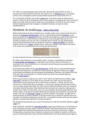 Em 1956, um psicopata jogou ácido sobre ela, danificando parte inferior da obra; o 
processo de restauração foi demorado. No mesmo ano, umboliviano jogou uma pedra 
contra a obra, estragando parte da sobrancelha esquerda da musa de Da Vinci. 10 
Em 2 de agosto de 2009, uma mulher russa jogou uma xícara vazia de café contra o 
quadro. A pintura não foi danificada, pois a xícara quebrou na proteção de vidro à prova de 
balas que existe antes do painel. Segundo as autoridades, a mulher só fez isso porque 
estava indignada após não conseguir a cidadania francesa. A russa foi presa 
imediatamente.11 
Identidade do modelo[editar | editar código-fonte] 
Muitos historiadores da arte acreditam que o modelo usado para a pintura pode ter sido a 
esposa de Francesco del Giocondo, um rico comerciante de seda de Florença e uma 
figura proeminente no governo fiorentino. Acredita-se também que estes eram vizinhos de 
Leonardo Da Vinci.12 Esta opinião fundamenta-se numa indicação feita por Da Vinci 
durante os últimos anos de sua vida, a propósito de um retrato de uma determinada 
senhora florentina feita da vida ao pedido do magnífico Juliano de Médici. O primeiro 
biógrafo de Da Vinci, Vasari, também pintor, descreve o retrato como sendo o de Mona 
Lisa, esposa do cavalheiro florentino Francesco del Giocondo. 
As notas de Agostino Vespucci na Biblioteca da Universidade de Heidelberg 
Em 2008, essa hipótese é a mais aceita, sendo, inclusive, respaldada por cientistas 
da Universidade de Heidelberg, na Alemanha, que afirmam terem encontrado um 
documento com clara referência a um retrato de Lisa del Giocondo que estaria sendo 
realizado por Leonardo.13 
A identidade da modelo sendo Lisa del Giocondo, mulher de um comerciante florentino, 
Francesco del Giocondo, com base em notas escritas de Agostino Vespucci de 1503, 
encontradas na biblioteca da Universidade de Heidelberg. Descobriu-se também que Lisa 
tinha sido mãe recentemente, e o retrato foi feito um pouco em comemoração da 
recente maternidade.14 
Porém pouca coisa se sabe da sua vida e muito menos da história de sua mulher, Lisa 
Gherardini, nascida em 1479. Sabe-se que casaram em 1495, mas do fato não há 
nenhuma prova que poderia ter sido a senhora de um Medici, a mulher que Da Vinci 
referenciou. O título alternativo ao trabalho, La Gioconda, aparece apenas pela primeira 
vez num texto escrito mais tarde, em 1625, que se refere ao trabalho como um retrato de 
uma determinada Gioconda. Esta referência não contradiz nem suporta a hipótese de o 
modelo ser a mulher de Giocondo, uma vez que em italiano gioconda pode significar uma 
mulher alegre. A equipe do Conselho Nacional de Pesquisa do Canadá fez um estudo do 
quadro, por meio de scanners e lasers, e puderam projetar uma imagem em 3D com as 
várias camadas de pintura utilizada. A técnica revelou que a mulher do quadro usava um 
véu típico de mulheres grávidas do século XVI, o que poderia indiciar tanto que ela estava 
grávida, ou então havia dado à luz há pouco tempo.15 
Há estudiosos que pensam que o assunto da pintura é a mãe de Leonardo Caterina ( 1427- 
1495).16 17 
Lillian Schwartz, cientista dos Laboratórios Bell, sugere que a Mona Lisa é na verdade um 
auto-retrato de Leonardo, porém, vestido de mulher. Esta teoria baseia-se no estudo da 
análise digital das características faciais do rosto de Leonardo e os traços do modelo. 
Comparando um possível auto retrato de Leonardo com a mulher do quadro, verifica-se 
que as características dos rostos alinham perfeitamente. Os críticos desta teoria sugerem 
 