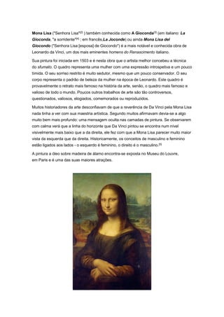 Mona Lisa ("Senhora Lisa"[2]
) também conhecida como A Gioconda[3]
(em italiano: La
Gioconda, "a sorridente"[4]
; em francês,La Joconde) ou ainda Mona Lisa del
Giocondo ("Senhora Lisa [esposa] de Giocondo") é a mais notável e conhecida obra de
Leonardo da Vinci, um dos mais eminentes homens do Renascimento italiano.
Sua pintura foi iniciada em 1503 e é nesta obra que o artista melhor concebeu a técnica
do sfumato. O quadro representa uma mulher com uma expressão introspetiva e um pouco
tímida. O seu sorriso restrito é muito sedutor, mesmo que um pouco conservador. O seu
corpo representa o padrão de beleza da mulher na época de Leonardo. Este quadro é
provavelmente o retrato mais famoso na história da arte, senão, o quadro mais famoso e
valioso de todo o mundo. Poucos outros trabalhos de arte são tão controversos,
questionados, valiosos, elogiados, comemorados ou reproduzidos.
Muitos historiadores da arte desconfiavam de que a reverência de Da Vinci pela Mona Lisa
nada tinha a ver com sua maestria artística. Segundo muitos afirmavam devia-se a algo
muito bem mais profundo: uma mensagem oculta nas camadas de pintura. Se observarem
com calma verá que a linha do horizonte que Da Vinci pintou se encontra num nível
visivelmente mais baixo que a da direita, ele fez com que a Mona Lisa parecer muito maior
vista da esquerda que da direita. Historicamente, os conceitos de masculino e feminino
estão ligados aos lados - o esquerdo é feminino, o direito é o masculino.[5]
A pintura a óleo sobre madeira de álamo encontra-se exposta no Museu do Louvre,
em Paris e é uma das suas maiores atrações.
 