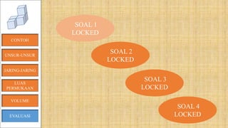 CONTOH
JARING-JARING
VOLUME
LUAS
PERMUKAAN
EVALUASI
SOAL 1
LOCKED
SOAL 2
LOCKED
SOAL 3
LOCKED
SOAL 4
LOCKED
UNSUR-UNSUR
 