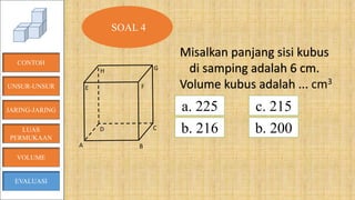B
CD
E
H G
F
A
CONTOH
JARING-JARING
VOLUME
LUAS
PERMUKAAN
EVALUASI
SOAL 4
Misalkan panjang sisi kubus
di samping adalah 6 cm.
Volume kubus adalah ... cm3
a. 225
b. 216
c. 215
b. 200
UNSUR-UNSUR
 