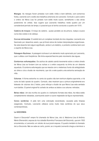 Mangas: As mangas foram pintadas num estilo nítido e bem definido, com contornos
fortes, coerente com o estilo dos trabalhos anteriores de Leonardo. Contudo o pano sobre
o ombro de Mona Lisa foi pintado num estilo muito suave, semelhante o das obras
posteriores do artista. Isso sugere que Leonardo trabalhou neste quadro por um
considerável período de tempo; é possível que só tenha concluído o quadro em 1510.
Cadeira de braços: O braço da cadeira , quase paralelo ao da pintura, realça a suave
curva das costas e da cabeça.
Curvas intrincadas: O vestido tem um complexo bordado de nós e laçadas. Leonardo era
fascinado por desenhos assim, que já foram alvos de muitas interpretações engenhosas.
Se este desenho tem algum significado, ainda é um mistério, e portanto combina bem com
o espirito de Mona Lisa.
Paisagem Rochosa: A paisagem rochosa é um elemento muito apreciado por Leonardo,
que o utilizou com freqüência. Ele tinha especial fascínio pelo movimento das águas.
Contornos esfumaçados: Os cachos de cabelo caindo levemente sobre o ombro direito
de Mona Lisa se fundem com as rochas e o ombro esquerdo na linha de um distante
aqueduto. O contorno esfumaçado que se mescla com o misterioso fundo dá ambigüidade
ao clima e cria a ilusão de movimento, que dá a este quadro uma estranha sensação de
vida.
Colunas: A forma estranha no canto do quadro não tem nenhum objetivo aparente, e há
outra do lado oposto do quadro. Contudo, elas mostram que a pintura originalmente era
ladeada de colunas dos 2 lados, para reforçar a ilusão de que Mona Lisa esta sentada
num balcão. O painel original foi cortado de ambos os lados e as colunas retiradas.
Belas mãos: Um dos trunfos do quadro é o belíssimo formato das mãos. As mãos estão
completamente relaxadas, acentuando assim a suave majestade da figura representada.
Cores sombrias: A pele tem uma coloração esverdeada, causada pela limpeza
exagerada. Contudo, Leonardo utilizava cores muito mais sombrias do que seus
contemporâneas.
La GIOCONDA
Quem é Gioconda? empre foi chamada de Mona Lisa, isto é, Madonna Lisa di Antônio
Maria Gherandini, esposa do rico cidadão florentino Francesco del Giocondo, que em 1503
encomendou a Leonardo um retrato de sua jovem esposa. O quadro também é chamado
de La Gioconda. Não se sabe ao certo, porém, se o inquieto Leonardo chegou a terminar a
 