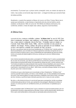 encomenda. É provavel que a pintura tenha começado como um retrato da esposa do
nobre, mas acabou se tornando algo muito maior - a imagem da idéia que Leonardo fazia
da beleza perfeita.
Atualmente, o quadro fica exposto no Museu do Louvre, em Paris, França. Mona Lisa é,
quase que certamente, a mais famosa e importante obra de arte da história, sendo
avaliada, na década de 1960, em cerca de 100 milhões de dólares americanos, lhe
conferindo, também, o título de objeto mais valioso, segundo o Guinness Book.
A Última Ceia
Leonardo da Vinci começou a trabalhar a pintura “A Última Ceia” no ano de 1495. Esta
obra é considerada sua pintura mais ambiciosa e é tão famosa quanto o retrato da Mona
Lisa, a mais notável e conhecida obra de Da Vinci. O trabalho pode ser visitado no
Convento Santa Maria Delle Grazie, Milão, onde foi concebida em uma parede do
refeitório dos monges. Porém, a pintura não pode ser apreciada em sua totalidade. Isso
se deve a um equívoco cometido por Leonardo da Vinci na época.
Da Vinci, que passou mais de dois anos trabalhando em “A Última Ceia”, decidiu aplicar a
técnica da têmpera, que consistia em misturar pigmentos coloridos com gema de ovo. A
pintura foi feita em gesso seco e, para a infelicidade dos apreciadores da obra do artista,
entrou em estado de deterioração em 20 anos, sendo que no ano de 1560 já estava
arruinada.
Uma história bastante lembrada sobre a produção de “A Última Ceia” é sobre a perplexidade
de um prior do convento, que não se conformava em ver Da Vinci parado na frente da obra,
observando-a durante tanto tempo. Em resposta às críticas do prior, o pintor afirmou que
“os homens de gênio às vezes produzem mais quando menos trabalham, pois esta é a hora
em que elaboram invenções e formam em suas mentes as ideias perfeitas que depois
expressam e reproduzem com as mãos”. Além disso, Leonardo ameaçou basear-se na figura
do prior para criar o rosto de Judas.
A história em que a obra baseia-se é encontrada no Novo Testamento. “A Última Ceia”
ocorreu quando Cristo revelou, em meio a uma refeição, que um dos apóstolos ali presentes
iria traí-lo. Na história bíblica, foi Judas Iscariotes o apóstolo a trair Jesus Cristo. Leonardo
da Vinci retratou o perfil de Judas inclinado para trás, com o rosto em uma sombra.
Na obra, o olho direito de Jesus é o ponto de fuga para a perspectiva, tendo sua cabeça
emoldurada pela janela ao fundo, que apresenta uma paisagem. Afastado de ambos os
grupos, é o único que tem um semblante sereno, ao contrário dos 12 apóstolos que o
ladeiam.
Uma curiosidade sobre “A Última Ceia” é que o mosteiro no qual se localiza passou por um
bombardeiro durante a Segunda Guerra Mundial. A obra, mesmo deteriorada, manteve-se
firme após este bombardeio e ainda pode ser apreciada pelos amantes da arte.
 