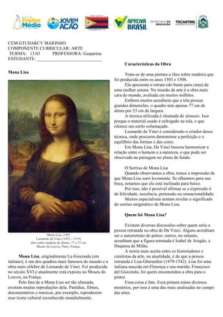 CEM GTI DARCY MARINHO
COMPONENTE CURRICULAR: ARTE
TURMA: 13.03 PROFESSORA: Gasparina
ESTUDANTE: _____________________________
Mona Lisa
Mona Lisa, 1503
Leonardo da Vinci (1452 - 1519)
óleo sobre madeira de álamo, 77 x 53 cm
Musée du Louvre, Paris, França.
Mona Lisa, originalmente La Gioconda (em
italiano), é um dos quadros mais famosos do mundo e a
obra mais célebre de Leonardo da Vinci. Foi produzida
no século XVI e atualmente está exposta no Museu do
Louvre, na França.
Pelo fato de a Mona Lisa ser tão afamada,
existem muitas reproduções dela. Paródias, filmes,
documentários e músicas, por exemplo, reproduzem
esse ícone cultural reconhecido mundialmente.
Características da Obra
Trata-se de uma pintura a óleo sobre madeira que
foi produzida entre os anos 1503 e 1506.
Ela apresenta o retrato (do busto para cima) de
uma mulher serena. No mundo da arte é a obra mais
cara do mundo, avaliada em muitos milhões.
Embora muitos acreditem que a tela possua
grandes dimensões, o quadro tem apenas 77 cm de
altura por 53 cm de largura.
A técnica utilizada é chamada de sfumato. Isso
porque o material usado é esfregado na tela, o que
oferece um estilo esfumaçado.
Leonardo da Vinci é considerado o criador dessa
técnica, onde procurou demonstrar a perfeição e o
equilíbrio das formas e das cores.
Em Mona Lisa, Da Vinci buscou harmonizar a
relação entre o homem e a natureza, o que pode ser
observado na paisagem no plano de fundo.
O Sorriso de Mona Lisa
Quando observamos a obra, temos a impressão de
que Mona Lisa sorri levemente. Se olharmos para sua
boca, notamos que ela está inclinada para baixo.
Por isso, não é possível afirmar se a expressão é
de felicidade, inocência, pretensão ou sensacionalidade.
Muitos especialistas tentam revelar o significado
do sorriso enigmático de Mona Lisa.
Quem foi Mona Lisa?
Existem diversas discussões sobre quem seria a
pessoa retratada na obra de Da Vinci. Alguns acreditam
ser o autorretrato do pintor, outros, no entanto,
acreditam que a figura retratada é Isabel de Aragão, a
Duquesa de Milão.
A teoria mais aceita entre os historiadores e
cientistas da arte, na atualidade, é de que a pessoa
retratada é Lisa Gherardini (1479-1542). Lisa foi uma
italiana nascida em Florença e seu marido, Francesco
del Giocondo, foi quem encomendou a obra para o
pintor.
Uma coisa é fato. Essa pintura reúne diversos
mistérios, por isso é uma das mais analisadas no campo
das artes.
 