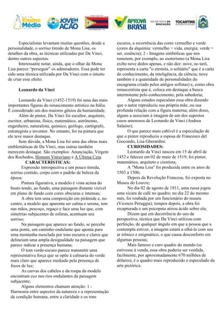 Especialistas levantam muitas questões, desde a
personalidade, o sorriso tímido de Mona Lisa, os
detalhes da obra, as técnicas utilizadas por Da Vinci,
dentre outros aspectos.
Interessante notar, ainda, que o olhar da Mona
Lisa parece “perseguir” os admiradores. Essa pode ter
sido uma técnica utilizada por Da Vinci com o intuito
de criar esse efeito.
Leonardo da Vinci
Leonardo da Vinci (1452-1519) foi uma das mais
importantes figuras do renascimento artístico na Itália.
É considerado um dos maiores gênios da humanidade.
Além de pintor, Da Vinci foi escultor, arquiteto,
escritor, urbanista, físico, matemático, astrônomo,
engenheiro, naturalista, químico, geólogo, cartógrafo,
estrategista e inventor. No entanto, foi na pintura que
ele teve maior destaque.
Sem dúvida, a Mona Lisa foi uma das obras mais
emblemáticas de Da Vinci, mas outras também
merecem destaque. São exemplos: Anunciação, Virgem
dos Rochedos, Homem Vitruviano e A Última Ceia.
CARACTERÍSTICAS:
Expressão introspectiva e um pouco tímida,
sorriso contido, corpo com o padrão de beleza da
época;
Pintura figurativa, a modelo é vista acima do
busto tendo, ao fundo, uma paisagem distante visível
em plano de fundo com cores obscuras e intensas;
A obra tem uma composição em pirâmide e, no
centro, a modelo que aparenta ser calma e serena, tem
nas mãos, pescoço, regaço e face uma luz que, com
simetrias subjacentes de esferas, acentuam seu
sorriso;
Na paisagem que aparece ao fundo, se percebe
uma ponte, um caminho ondulante que aponta para
uma montanha mesclada por tons escuros e claros que
delineiam uma ampla desigualdade na paisagem que
parece indicar a presença humana;
O tom verde-escuro parece transmitir uma
representativa força que se opõe à calmaria do verde
mais claro que aparece mediado pela presença de
focos de luz;
As curvas dos cabelos e da roupa da modelo
encontram eco nos rios ondulantes da paisagem
subjacente;
Alguns elementos chamam atenção: 1 -
Harmonia entre aspectos da natureza e a representação
da condição humana, entre a claridade e os tons
escuros, a recorrência das cores vermelho e verde
(cores da alquimia: vermelho = vida, energia; verde =
ser, essência); 2 - Imagens simbólicas que nos
remetem, por exemplo, ao esoterismo (a Mona Lisa
exibe nove dedos apenas, e não dez: nove, no tarô,
representa a carta "o eremita, o solitário" que é a carta
do conhecimento, da inteligência, da ciência; nove
também é a quantidade de personalidades do
eneagrama criado pelos antigos sofistas) e, como obra
renascentista que é, coloca em destaque a busca
intermitente pelo conhecimento, pela sabedoria;
Alguns estudos especulam essa obra dizendo
que o autor reproduziu sua própria mãe, ou sua
profunda relação com a figura materna; além disso,
alguns a associam à imagem de um dos supostos
casos amorosos de Leonardo da Vinci (Andrea
Salaino);
O que parece mais cabível é a especulação de
que o pintor reproduziu a esposa de Francesco del
Giocondo, Lisa Gherardini.
CURIOSIDADES:
Leonardo da Vinci nasceu em 15 de abril de
1452 e faleceu em 02 de maio de 1519; foi pintor,
matemático, arquiteto e cientista;
A "Mona Lisa" foi produzida entre os anos de
1503 a 1506;
Depois da Revolução Francesa, foi exposta no
Museu do Louvre;
No dia 02 de agosto de 1911, uma russa jogou
uma xícara de café no quadro; no dia 22 do mesmo
mês, foi roubada por um funcionário do museu
(Vicenzo Peruggia); tempos depois, a obra foi
recapturada e um psicopata atirou ácido sobre ela;
Dizem que em decorrência do uso da
perspectiva, técnica que Da Vinci utilizou com
perfeição, de qualquer ângulo em que a pessoa que a
contempla estiver, a imagem estará a olhá-la com seu
ar irônico e enigmático, o que causa desconforto em
algumas pessoas;
Mais famoso e caro quadro do mundo (se
estivesse à venda, essa obra poderia ser vendida,
facilmente, por aproximadamente 670 milhões de
dólares), é o quadro mais reproduzido e especulado da
arte pictórica.
 