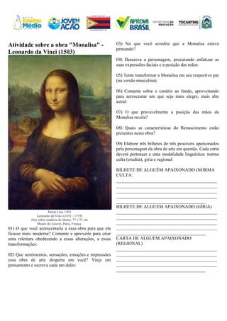 Atividade sobre a obra "Monalisa" -
Leonardo da Vinci (1503)
Mona Lisa, 1503
Leonardo da Vinci (1452 - 1519)
óleo sobre madeira de álamo, 77 x 53 cm
Musée du Louvre, Paris, França.
01) O que você acrescentaria a essa obra para que ela
ficasse mais moderna? Comente e aproveite para criar
uma releitura obedecendo a essas alterações, a essas
transformações:
02) Que sentimentos, sensações, emoções e impressões
essa obra de arte desperta em você? Vieja em
pensamento e escreva cada um deles:
03) No que você acredita que a Monalisa estava
pensando?
04) Descreva a personagem, procurando enfatizar as
suas expressões faciais e a posição das mãos:
05) Tente transformar a Monalisa em seu respectivo par
(na versão masculina):
06) Comente sobre o cenário ao fundo, aproveitando
para acrescentar um que seja mais alegre, mais alto
astral:
07) O que provavelmente a posição das mãos da
Monalisa revela?
08) Quais as características do Renascimento estão
presentes nesta obra?
09) Elabore três bilhetes de três possíveis apaixonados
pela personagem da obra de arte em questão. Cada carta
deverá pertencer a uma modalidade linguística: norma
culta (erudita), gíria e regional:
BILHETE DE ALGUÉM APAIXONADO (NORMA
CULTA:
____________________________________________
____________________________________________
____________________________________________
____________________________________________
_______________________________________
BILHETE DE ALGUEM APAIXONADO (GÍRIA)
____________________________________________
____________________________________________
____________________________________________
____________________________________________
_______________________________________
CARTA DE ALGUEM APAIXONADO
(REGIONAL)
____________________________________________
____________________________________________
____________________________________________
____________________________________________
_______________________________________
 