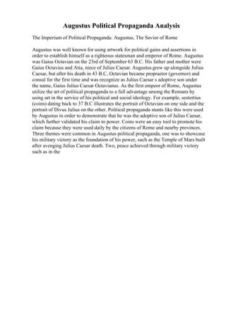 Augustus Political Propaganda Analysis
The Imperium of Political Propaganda: Augustus, The Savior of Rome
Augustus was well known for using artwork for political gains and assertions in
order to establish himself as a righteous statesman and emperor of Rome. Augustus
was Gaius Octavian on the 23rd of September 63 B.C. His father and mother were
Gaius Octavius and Atia, niece of Julius Caesar. Augustus grew up alongside Julius
Caesar, but after his death in 43 B.C, Octavian became propraetor (governor) and
consul for the first time and was recognize as Julius Caesar s adoptive son under
the name, Gaius Julius Caesar Octavianus. As the first empeor of Rome, Augustus
utilize the art of political propaganda to a full advantage among the Romans by
using art in the service of his political and social ideology. For example, sestertius
(coins) dating back to 37 B.C illustrates the portrait of Octavian on one side and the
portrait of Divus Julius on the other. Political propaganda stunts like this were used
by Augustus in order to demonstrate that he was the adoptive son of Julius Caesar,
which further validated his claim to power. Coins were an easy tool to promote his
claim because they were used daily by the citizens of Rome and nearby provinces.
Three themes were common in Augustus political propaganda, one was to showcase
his military victory as the foundation of his power, such as the Temple of Mars built
after avenging Julius Caesar death. Two, peace achieved through military victory
such as in the
 