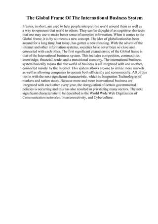 The Global Frame Of The International Business System
Frames, in short, are used to help people interpret the world around them as well as
a way to represent that world to others. They can be thought of as cognitive shortcuts
that one may use to make better sense of complex information. When it comes to the
Global frame, it is by no means a new concept. The idea of globalizationhas been
around for a long time, but today, has gotten a new meaning. With the advent of the
internet and other information systems, societies have never been so close and
connected with each other. The first significant characteristic of the Global frame is
that of the International business system. This includes competition, commodities,
knowledge, financial, trade, and a transitional economy. The international business
system basically means that the world of business is all integrated with one another,
connected mainly by the Internet. This system allows anyone to utilize more markets
as well as allowing companies to operate both efficiently and economically. All of this
ties in with the next significant characteristic, which is Integration Technologies of
markets and nation states. Because more and more international business are
integrated with each other every year, the deregulation of certain governmental
policies is occurring and this has also resulted in privatizing many sectors. The next
significant characteristic to be described is the World Wide Web Digitization of
Communication networks, Interconnectivity, and Cyberculture.
 