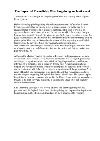 The Impact of Formalising Plea Bargaining on Justice and...
The Impact of Formalising Plea Bargaining on Justice and Equality in the English
Legal System
Before discussing plea bargaining it is perhaps paramount to define what is meant
by the expression. Plea bargaining refers to the exchange of a guilty plea for a
reduced charge or some hope of a reduced sentence. [1] In other words it is an
agreement between the prosecution and the defence by which the accused changes
his plea from not guilty to guilty in return for an offer by the prosecution or when the
judge has informally let it be known that he will minimize the sentence if the accused
pleads guilty. This essay will examine the history of plea bargaining in the English
legal system, the current ... Show more content on Helpwriting.net ...
As trials became more complex, the lawyers who were beginning to dominate them
developed a more practical alternative for case disposition and that alternative was
plea bargaining.[3]
Although the adversary system originated in England, English procedures are now
considerably less adversarial than American procedures, that is, English procedures
are simpler, straightforward and more efficient. English procedures provide more
information to the parties and to the court. Unlike most American jurisdictions,
English law requires defendants to disclose before trial the nature of their defences
and the matters on which the defence intends to join issue with the prosecution. As a
result of English trial proceedings being more efficient than American procedures,
there is less plea bargaining in England than in the United States. The system of plea
bargaining is known to be commonly used in the United States but it has always been
thought to be used only very cautiously in England and under strict and carefully
constrained conditions.
Less than thirty years ago it was widely believed that plea bargaining was not
practiced at all in England. Since then, plea bargaining, and in particular, implicit plea
bargaining has surfaced; English defendants are now understood to routinely
 