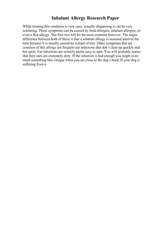Inhalant Allergy Research Paper
While treating this condition is very easy, actually diagnosing it can be very
confusing. These symptoms can be caused by food allergies, inhalant allergies, or
even a flea allergy. The first two will be the most common however. The major
difference between both of these is that a inhalant allergy is seasonal most of the
time because it is usually caused by a plant of tree. Other symptoms that are
common of this allergy are frequent ear infections that don t clear up quickly and
hot spots. Ear infections are actually pretty easy to spot. You will probably notice
that their ears are extremely dirty. If the infection is bad enough you might even
smell something like vinegar when you are close to the dog s head. If your dog is
suffering from a
 