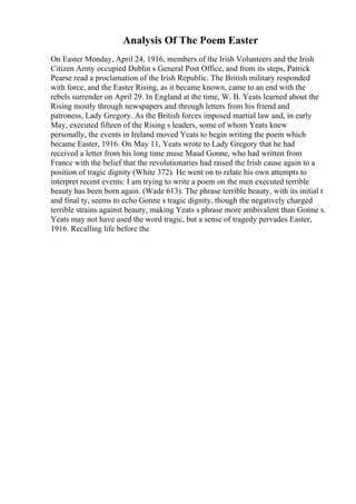 Analysis Of The Poem Easter
On Easter Monday, April 24, 1916, members of the Irish Volunteers and the Irish
Citizen Army occupied Dublin s General Post Office, and from its steps, Patrick
Pearse read a proclamation of the Irish Republic. The British military responded
with force, and the Easter Rising, as it became known, came to an end with the
rebels surrender on April 29. In England at the time, W. B. Yeats learned about the
Rising mostly through newspapers and through letters from his friend and
patroness, Lady Gregory. As the British forces imposed martial law and, in early
May, executed fifteen of the Rising s leaders, some of whom Yeats knew
personally, the events in Ireland moved Yeats to begin writing the poem which
became Easter, 1916. On May 11, Yeats wrote to Lady Gregory that he had
received a letter from his long time muse Maud Gonne, who had written from
France with the belief that the revolutionaries had raised the Irish cause again to a
position of tragic dignity (White 372). He went on to relate his own attempts to
interpret recent events: I am trying to write a poem on the men executed terrible
beauty has been born again. (Wade 613). The phrase terrible beauty, with its initial t
and final ty, seems to echo Gonne s tragic dignity, though the negatively charged
terrible strains against beauty, making Yeats s phrase more ambivalent than Gonne s.
Yeats may not have used the word tragic, but a sense of tragedy pervades Easter,
1916. Recalling life before the
 