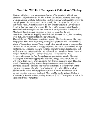 Great Art Will Be A Transparent Reflection Of Society
Great art will always be a transparent reflection of the society in which it was
produced. The greatest artists are able to blend cultures and practices into a single
work, creating an aesthetic dialogue that challenges viewers to look at the piece with
multiple perspectives and creates the opportunity for continuous discovery upon
subsequent visits. On the first floor of the new Broad Museum, in Downtown Los
Angeles, there is a piece of art executed by the prolific Japanese artist, Takashi
Murakami, which does just this. In a room that is solely dedicated to the work of
Murakami, there is a piece that seems to stand out more than the rest.
In the Land of the Dead, Stepping on the Tail of a Rainbow (2014), is a memorizing
work that ... Show more content on Helpwriting.net ...
Through the use of his famous superflat technique , Murakami removes all texture
and physical depth from the painting creating a body of work that feels seamlessly
absent of human involvement. There is no physical trace of texture or brush stroke,
the paint has the appearance of being printed onto the canvas. Additionally, through
this technique, Murakami is able to compress characteristics of digital design, high
and low arts, pop culture, and historical culture all into one piece. As one begins to
analyze what is taking place on the canvas, this becomes more evident.
As one walks around the first floor gallery and gazes at this work by Murakami
which spans two walls wrapping from one wall, through the corner, to the next
wall one will see images of anime, skulls, fish, boats, geishas and more. The entire
stretch of the nearly eighty two foot long canvas seems to be awash in the
enormous waves of a tsunami. These waves and the rest of the characters on the
canvas are composed of a selection of radiant acrylics, which fill the rendered
pictures on the canvas with a psychedelic palette of colors. Within each wave,
various historical references can found. Most notably, a color pattern alluding to
Katsushika Kokusai s famous painting, The Great Wave off Kanagawa, is used to fill
in several strips of waves that
 