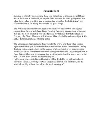 Session Beer
Summer is officially in swing and there s no better time to enjoy an ice cold brew
out on the water, at the beach, or on your front porch as the sun s going down. But
when the weather is just too nice to pass up that second or third drink, craft beer
aficionados are in for a long day and that s a good thing!
The popularity of session beers, beers with full flavor and hop but less alcohol
content, is on the rise and Oskar Blues Brewing Company has come out with what
they call the most crushable beer yet. Released for national distribution back in
February, the Pinner Throwback IPA has an ABV (alcohol by volume) of just 4.9%
and 35 IBU (international bittering units).
The term session beers actually dates back to the World War I era when British
legislation limited pub hours to one lunchtime and one dinner time session. During
this time rationing put a limit on the amount of alcohol used in brewing, creating
lower ABV levels in the beers consumed during these sessions. According to NPR s
Doug Tribou it has also been argued that sessions just referred to longer stays at the
pub. ... Show more content on Helpwriting.net ...
Unlike most others, this Pinner IPA is incredibly drinkable yet still packed with
enormous flavor. According to Oskar Blues head brewer Tim Matthews, it s the
lower alcohol by volume that allows for such a variety of
 