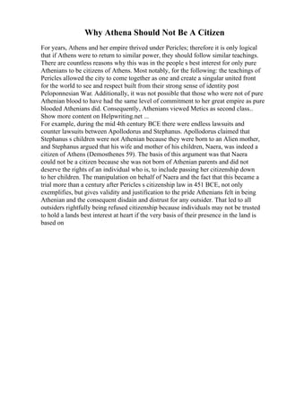 Why Athena Should Not Be A Citizen
For years, Athens and her empire thrived under Pericles; therefore it is only logical
that if Athens were to return to similar power, they should follow similar teachings.
There are countless reasons why this was in the people s best interest for only pure
Athenians to be citizens of Athens. Most notably, for the following: the teachings of
Pericles allowed the city to come together as one and create a singular united front
for the world to see and respect built from their strong sense of identity post
Peloponnesian War. Additionally, it was not possible that those who were not of pure
Athenian blood to have had the same level of commitment to her great empire as pure
blooded Athenians did. Consequently, Athenians viewed Metics as second class...
Show more content on Helpwriting.net ...
For example, during the mid 4th century BCE there were endless lawsuits and
counter lawsuits between Apollodorus and Stephanus. Apollodorus claimed that
Stephanus s children were not Athenian because they were born to an Alien mother,
and Stephanus argued that his wife and mother of his children, Naera, was indeed a
citizen of Athens (Demosthenes 59). The basis of this argument was that Naera
could not be a citizen because she was not born of Athenian parents and did not
deserve the rights of an individual who is, to include passing her citizenship down
to her children. The manipulation on behalf of Naera and the fact that this became a
trial more than a century after Pericles s citizenship law in 451 BCE, not only
exemplifies, but gives validity and justification to the pride Athenians felt in being
Athenian and the consequent disdain and distrust for any outsider. That led to all
outsiders rightfully being refused citizenship because individuals may not be trusted
to hold a lands best interest at heart if the very basis of their presence in the land is
based on
 