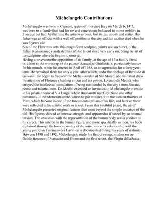 Michelangelo Contributions
Michelangelo was born in Caprese, region of Florence Italy on March 6, 1475,
was born to a family that had for several generations belonged to minor nobility in
Florence but had, by the time the artist was born, lost its patrimony and status. His
father was an official with a well off position in the city and his mother died when he
was 6 years old.
Son of the Florentine arts, this magnificent sculptor, painter and architect, of the
Italian Renaissance manifested his artistic talent since very early on, being the art of
the sculpture where he begins to emerge.
Having to overcome the opposition of his family, at the age of 13 a family friend
took him to the workshop of the painter Domenico Ghirlandaio, particularly known
for his murals, where he entered in April of 1488, as an apprentice for a three year
term. He remained there for only a year, after which, under the tutelage of Bertoldo di
Giovanni, he began to frequent the Medici Garden of San Marco, and his talent drew
the attention of Florence s leading citizen and art patron, Lorenzo de Medici, who
enjoyed the intellectual stimulation of being surrounded by the city s most literate,
poetic and talented men. De Medici extended an invitation to Michelangelo to reside
in his palatial home of Via Larga, where Buonarotti meet Poliziano and other
humanists of the Medicean circle, where he got in touch with the idealist theories of
Plato, which become in one of the fundamental pillars of his life, and later on there
were reflected in his artistic work as a poet. From this youthful phase, the art of
Michelangelo presented original features that went beyond the simple imitation of the
old. His figures showed an intense strength, and appeared as if seized by an internal
tension. The obsession with the representation of the human body was a constant in
his career. This interest in the human figure, and more specifically in men, has been
explained through the homosexuality of the artist, since his relationship with the
young patrician Tommaso dei Cavalieri is documented during his years of maturity.
Between 1490 and 1492, Michelangelo made his first drawings, studies on the
Gothic frescoes of Massacio and Giotto and the first reliefs, the Virgin della Scala
 