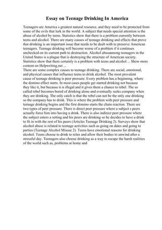 Essay on Teenage Drinking In America
Teenagers are America s greatest natural resource, and they need to be protected from
some of the evils that lurk in the world. A subject that needs special attention is the
abuse of alcohol by teens. Statistics show that there is a problem currently between
teens and alcohol. There are many causes of teenage drinking and effects that prove
that drinking is an important issue that needs to be dealt with to preserve American
teenagers. Teenage drinking will become worse of a problem if it continues
unchecked on its current path to destruction. Alcohol abuseamong teenagers in the
United States is a plague that is destroying the structure of American society.
Statistics show that there certainly is a problem with teens and alcohol ... Show more
content on Helpwriting.net ...
There are some complex causes to teenage drinking. There are social, emotional,
and physical causes that influence teens to drink alcohol. The most prevalent
cause of teenage drinking is peer pressure. Every problem has a beginning, where
the domino effect starts. In most cases people get started drinking not because
they like it, but because it is illegal and it gives them a chance to rebel. The so
called rebel becomes bored of drinking alone and eventually seeks company when
they are drinking. The only catch is that the rebel can not be the only one drinking
so the company has to drink. This is where the problem with peer pressure and
teenage drinking begins and the first domino starts the chain reaction. There are
two types of peer pressure. There is direct peer pressure where a subject s peers
actually force him into having a drink. There is also indirect peer pressure where
the subject enters a setting and his peers are drinking so he decides to have a drink
to fit in with the rest of his peers (Articles Teenage Drinking 2). Surveys show that
alcohol abuse is related to teenage activities such as going on dates and going to
parties (Teenage Alcohol Misuse 2). Teens have emotional reasons for drinking
alcohol. Teens choose to drink to relax and allow their bodies to unwind after a
stressful day. Teenagers also choose drinking as a way to escape the harsh realities
of the world such as, problems at home and
 