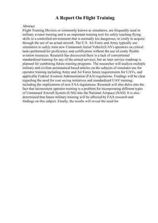 A Report On Flight Training
Abstract
Flight Training Devices or commonly known as simulators, are frequently used in
military aviator training and is an important training tool for safely teaching flying
skills in a controlled environment that is normally too dangerous, or costly to acquire
through the use of an actual aircraft. The U.S. Air Force and Army typically use
simulators to safely train new Unmanned Aerial Vehicle(UAV) operators on critical
tasks performed for proficiency and certification without the use of costly flyable
aviation resources. Research has discovered there is a lack of conventional
standardized training for any of the armed services, but an inter service roadmap is
planned for combining future training programs. The researcher will analyze multiple
military and civilian aeronautical based articles on the subjects of simulator use for
operator training including Army and Air Force future requirements for UAVs, and
applicable Federal Aviation Administration (FAA) regulations. Findings will be clear
regarding the need for cost saving initiatives and standardized UAV training,
including the implications of new FAA regulations. Research will also delve into the
fact that inconsistent operator training is a problem for incorporating different types
of Unmanned Aircraft System (UAS) into the National Airspace (NAS). It is also
determined that future military training will be affected by FAA research and
findings on this subject. Finally, the results will reveal the need for
 