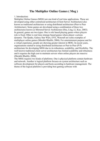 The Multiplier Online Games ( Mog )
1. Introduction:
Multiplier Online Games (MOG) are one kind of real time applications. These are
developed using either centralized architecture (Client Server Architecture) also
known as traditional architecture or using distributed architecture (Peer to Peer
Architecture). Some games are developed using a combination of these two
architectures known as Mirrored Server Architecture (Hsu, Ling, Li, Kuo, 2003).
In general, games are two types. One is role based playing games where players
role is fixed. Other is real time strategy based games where player s actions
dynamic. The Quake, Galaxy Star Wars, EVE, Warcraft are some examples of
multiplayer online games (Merabti Rhalibi, 2004). For entertainment purpose and for
a virtual experience, people are showing greater interest in MOG. In recent years,
organizations started to using distributed architecture or Peer to Peer (P P)
architecture for developing MOG due to its robustness, scalability, and flexibility. The
well known traditional client server architecture has limited scalability and robustness
and it requires the high cost to maintain servers when online players are massive
(Merabti Rhalibi, 2004).
The MOG requires two kinds of platforms. One is physical platform contain hardware
and network. Another is logical platform focuses on system architecture such as
software development for players and hosts according to hardware management. The
theme of the logical platform is providing best gaming software with
 
