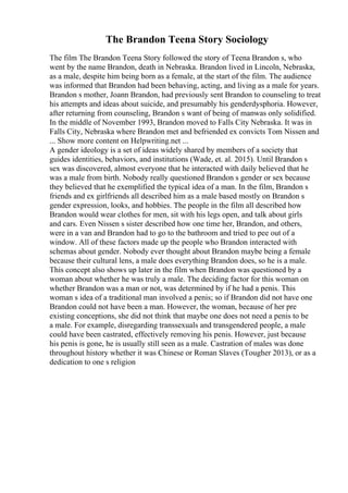 The Brandon Teena Story Sociology
The film The Brandon Teena Story followed the story of Teena Brandon s, who
went by the name Brandon, death in Nebraska. Brandon lived in Lincoln, Nebraska,
as a male, despite him being born as a female, at the start of the film. The audience
was informed that Brandon had been behaving, acting, and living as a male for years.
Brandon s mother, Joann Brandon, had previously sent Brandon to counseling to treat
his attempts and ideas about suicide, and presumably his genderdysphoria. However,
after returning from counseling, Brandon s want of being of manwas only solidified.
In the middle of November 1993, Brandon moved to Falls City Nebraska. It was in
Falls City, Nebraska where Brandon met and befriended ex convicts Tom Nissen and
... Show more content on Helpwriting.net ...
A gender ideology is a set of ideas widely shared by members of a society that
guides identities, behaviors, and institutions (Wade, et. al. 2015). Until Brandon s
sex was discovered, almost everyone that he interacted with daily believed that he
was a male from birth. Nobody really questioned Brandon s gender or sex because
they believed that he exemplified the typical idea of a man. In the film, Brandon s
friends and ex girlfriends all described him as a male based mostly on Brandon s
gender expression, looks, and hobbies. The people in the film all described how
Brandon would wear clothes for men, sit with his legs open, and talk about girls
and cars. Even Nissen s sister described how one time her, Brandon, and others,
were in a van and Brandon had to go to the bathroom and tried to pee out of a
window. All of these factors made up the people who Brandon interacted with
schemas about gender. Nobody ever thought about Brandon maybe being a female
because their cultural lens, a male does everything Brandon does, so he is a male.
This concept also shows up later in the film when Brandon was questioned by a
woman about whether he was truly a male. The deciding factor for this woman on
whether Brandon was a man or not, was determined by if he had a penis. This
woman s idea of a traditional man involved a penis; so if Brandon did not have one
Brandon could not have been a man. However, the woman, because of her pre
existing conceptions, she did not think that maybe one does not need a penis to be
a male. For example, disregarding transsexuals and transgendered people, a male
could have been castrated, effectively removing his penis. However, just because
his penis is gone, he is usually still seen as a male. Castration of males was done
throughout history whether it was Chinese or Roman Slaves (Tougher 2013), or as a
dedication to one s religion
 