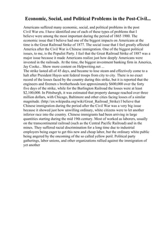 Economic, Social, and Political Problems in the Post-Civil...
Americans suffered many economic, social, and political problems in the post
Civil War era. I have identified one of each of these types of problems that I
believe were among the most important during the period of 1865 1900. The
economic issue that I believe had one of the biggest impacts on Americans at the
time is the Great Railroad Strike of 1877. The social issue that I feel greatly affected
America after the Civil War is Chinese immigration. One of the biggest political
issues, to me, is the Populist Party. I feel that the Great Railroad Strike of 1887 was a
major issue because it made Americans realize just how deeply Americans were
invested in the railroads. At the time, the biggest investment banking firm in America,
Jay Cooke... Show more content on Helpwriting.net ...
The strike lasted all of 45 days, and became to lose steam and effectively come to a
halt after President Hayes sent federal troops from city to city. There is no exact
record of the losses faced by the country during this strike, but it is reported that the
engineers and firemen s brotherhoods lost approximately $600,000 over the forty
five days of the strike, while for the Burlington Railroad the losses were at least
$2,100,000. In Pittsburgh, it was estimated that property damage reached over three
million dollars, with Chicago, Baltimore and other cities facing losses of a similar
magnitude. (http://en.wikipedia.org/wiki/Great_Railroad_Strike) I believe that
Chinese immigration during the period after the Civil War was a very big issue
because it showed just how unwilling ordinary, white citizens were to let another
inferior race into the country. Chinese immigrants had been arriving in large
quantities starting during the mid 19th century. Most of worked as laborers, usually
on the transcontinental railroad (such as the Central Pacific Railroad) and in the
mines. They suffered racial discrimination for a long time due to industrial
employers being eager to get this new and cheap labor, but the ordinary white public
being angered by the oncoming of the so called yellow peril. Political party
gatherings, labor unions, and other organizations rallied against the immigration of
yet another
 