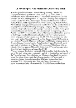 A Phonological And Prosodical Contrastive Study
A Phonological and Prosodical Contrastive Study of Waray, Cebuano, and
Hiligaynon Submitted by: Pedroza, Kristel Doone Q. Uy, Mary Colleen U.
Submitted to: Prof. Ria Parsram Rafael As a requirement in Linguistics 120 First
Semester AY 2010 2011 Department of Linguistics University of the Philippines,
Diliman October 18, 2010 A Phonological and Prosodical Contrastive Study of
Waray, Cebuano, and Hiligaynon Pedroza, Kristel Doone Q. Uy, Mary Colleen U.
Abstract Every language constitutes its own sound system, and this sound system is a
very important aspect when learning or studying a language. Along with this sound
system are the prosodic features of a language. This study is about the phonological
system and the prosodic features of... Show more content on Helpwriting.net ...
As of the year 2000 consensus of Ethnologue, it has an estimated 16 million speakers
in the Philippines and in 1 Information taken from http://www.ethnologue.com
/show_language.asp?code=war, accessed Oct. 14, 2010 other countries, and is the
most widely spoken Visayan language. It has four dialects: Cebu, Boholano, Leyte,
and Mindanao Visayan.2 Hiligaynon (or Ilonggo) is a Philippine language spoken in
Western Visayas, which includes the Panay Island and Negros Occidental, and in
many parts of Mindanao. As of the year 2000 consensus of Ethnologue, it has an
estimated 6 million speakers.3 Figure 1.0 Distribution of Visayan languages taken
from: http://en.wikipilipinas.org/images/thumb/1/10
/Visayan_language_distribution_map.png B. Objective of the Study Generally, the
aim of this study is to present a comparative analysis of the phonology and prosody of
the Visayan languages Waray, Cebuano and Hiligaynon. Specifically, the authors
would like to find the answers to the following questions: (a) With regards to
phonetics, what are the similarities and the differences between these three
languages? (b) 2 3 Information taken from http://www.ethnologue.com
/show_language.asp?code=ceb, accessed Oct. 3, 2010 Information taken from
 