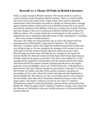 Beowulf As A Theme Of Pride In British Literature
Pride is a major concept in British Literature. This human emotion is used in a
variety of literary works throughout British Literature. There is a certain conflict
that can be seen in the written works. Pagan culture views pride an important
characteristic while Christianity sees pride as a deadly sin. Having pride is strongly
against Christian beliefs, which can be seen in British Literature but it can also be
seen that the characters in the different works have a strong sense of pride. Pride has
had some changes in the way it is portrayed in British Literature due to these two
different cultures. The concept of pride has revolutionized over the centuries. It is
important for one to understand what pride means to fully comprehend it. According
... Show more content on Helpwriting.net ...
This epic is the oldest surviving Germanic epic as well as the longest and most
important poem in Old English ( Anglo Saxon Literature ). The character,
Beowulf, is a fearless warrior who fought the deadliest monster that no other man
was willing to take on. He was considered the strongest of all warriors so he was
called upon to kill the monster Grendel. Beowulf s pride can be seen when
Beowulf states my hands alone shall fight for me; struggle for life against the
monster (Raffel 48). Beowulf wanted to kill the beast with his bare hands because
Grendel would not be using a sword either. This shows how prideful he is of his
strength and his capabilities of being able to kill the monster with his bare hands.
After Beowulf kills the monster Grendel, kennings describe him as the mighty
protector of men and Edgetho s brave son ( Pride in Beowulf ). Although there is
pride shown in this epic, biblical concepts are also present. In the epic, it is stated
that Grendel, his mother, and other fiends, goblins, monsters, and giants are
descendants of Cain s clan, whom the Creator had outlawed/ and condemned as
outcasts (Raffel 44). The reference to Cain, son of Adam and Eve who murdered
his own brother Abel, shows how Christianity affected the literary works of the
pagan culture. The church s influence can also be seen when it is stated he
[Grendel] never dared to touch king Hrothgar s glorious throne, protected by God
(Raffel 45). While the pagan culture s depiction of pride is strongly seen in Beowulf,
the influence of Christianity is also seen with the references of God and the Bible
located within the
 