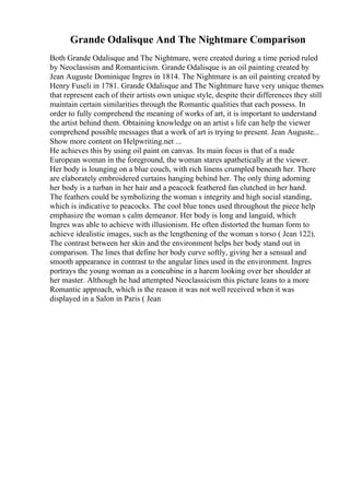 Grande Odalisque And The Nightmare Comparison
Both Grande Odalisque and The Nightmare, were created during a time period ruled
by Neoclassism and Romanticism. Grande Odalisque is an oil painting created by
Jean Auguste Dominique Ingres in 1814. The Nightmare is an oil painting created by
Henry Fuseli in 1781. Grande Odalisque and The Nightmare have very unique themes
that represent each of their artists own unique style, despite their differences they still
maintain certain similarities through the Romantic qualities that each possess. In
order to fully comprehend the meaning of works of art, it is important to understand
the artist behind them. Obtaining knowledge on an artist s life can help the viewer
comprehend possible messages that a work of art is trying to present. Jean Auguste...
Show more content on Helpwriting.net ...
He achieves this by using oil paint on canvas. Its main focus is that of a nude
European woman in the foreground, the woman stares apathetically at the viewer.
Her body is lounging on a blue couch, with rich linens crumpled beneath her. There
are elaborately embroidered curtains hanging behind her. The only thing adorning
her body is a turban in her hair and a peacock feathered fan clutched in her hand.
The feathers could be symbolizing the woman s integrity and high social standing,
which is indicative to peacocks. The cool blue tones used throughout the piece help
emphasize the woman s calm demeanor. Her body is long and languid, which
Ingres was able to achieve with illusionism. He often distorted the human form to
achieve idealistic images, such as the lengthening of the woman s torso ( Jean 122).
The contrast between her skin and the environment helps her body stand out in
comparison. The lines that define her body curve softly, giving her a sensual and
smooth appearance in contrast to the angular lines used in the environment. Ingres
portrays the young woman as a concubine in a harem looking over her shoulder at
her master. Although he had attempted Neoclassicism this picture leans to a more
Romantic approach, which is the reason it was not well received when it was
displayed in a Salon in Paris ( Jean
 