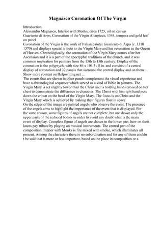 Magnasco Coronation Of The Virgin
Introduction
Alessandro Magnasco, Interior with Monks, circa 1725, oil on canvas
Guariento di Arpo, Coronation of the Virgin Altarpiece, 1344, tempera and gold leaf
on panel
Coronation of the Virgin is the work of Italian painter Guariento di Arpo (c. 1310
1370) and displays special tribute to the Virgin Maryand her coronation as the Queen
of Heaven. Chronologically, the coronation of the Virgin Mary comes after her
Ascension and it is a part of the apocryphal traditions of the church, and it was
common inspiration for painters from the 13th to 15th century. Display of the
coronation is the polyptych, with size 86 x 104 3 / 8 in. and consists of a central
display of coronation and 32 panels that surround the central display and on them ...
Show more content on Helpwriting.net ...
The events that are shown in other panels complement the visual experience and
have a chronological sequence which served as a kind of Bible in pictures. The
Virgin Mary is set slightly lower than the Christ and is holding hands crossed on her
chest to demonstrate the difference in character. The Christ with his right hand puts
down the crown on the head of the Virgin Mary. The focus is on Christ and the
Virgin Mary which is achieved by making their figures float in space.
On the edges of the image are painted angels who observe the event. The presence
of the angels aims to highlight the importance of the event that is displayed. For
the same reason, some figures of angels are not complete, but are shown only the
upper parts of the reduced bodies in order to avoid any doubt what is the main
event of display. Complete figure of angels are shown in the lower part, how on their
knees pay tribute by playing on musical instruments. The central part of the
composition Interior with Monks is fire mixed with smoke, which illuminates all
present. Among the characters there is no subordination and for any of them couldn
t be said that is more or less important, based on the place in composition or a
 
