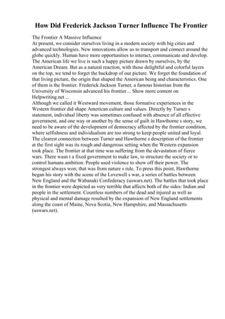 How Did Frederick Jackson Turner Influence The Frontier
The Frontier A Massive Influence
At present, we consider ourselves living in a modern society with big cities and
advanced technologies. New innovations allow us to transport and connect around the
globe quickly. Human have more opportunities to interact, communicate and develop.
The American life we live is such a happy picture drawn by ourselves, by the
American Dream. But as a natural reaction, with those delightful and colorful layers
on the top, we tend to forget the backdrop of our picture. We forget the foundation of
that living picture, the origin that shaped the American being and characteristics. One
of them is the frontier. Frederick Jackson Turner, a famous historian from the
University of Wisconsin advanced his frontier ... Show more content on
Helpwriting.net ...
Although we called it Westward movement, those formative experiences in the
Western frontier did shape American culture and values. Directly by Turner s
statement, individual liberty was sometimes confused with absence of all effective
government, and one way or another by the sense of guilt in Hawthorne s story, we
need to be aware of the development of democracy affected by the frontier condition,
where selfishness and individualism are too strong to keep people united and loyal.
The clearest connection between Turner and Hawthorne s description of the frontier
at the first sight was its rough and dangerous setting when the Western expansion
took place. The frontier at that time was suffering from the devastation of fierce
wars. There wasn t a fixed government to make law, to structure the society or to
control humans ambition. People used violence to show off their power. The
strongest always won; that was from nature s rule. To press this point, Hawthorne
began his story with the scene of the Lovewell s war, a series of battles between
New England and the Wabanaki Confederacy (uswars.net). The battles that took place
in the frontier were depicted as very terrible that affects both of the sides: Indian and
people in the settlement. Countless numbers of the dead and injured as well as
physical and mental damage resulted by the expansion of New England settlements
along the coast of Maine, Nova Scotia, New Hampshire, and Massachusetts
(uswars.net).
 
