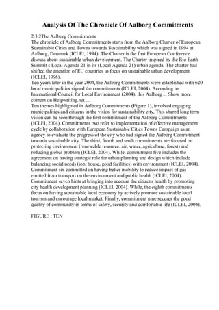 Analysis Of The Chronicle Of Aalborg Commitments
2.3.2The Aalborg Commitments
The chronicle of Aalborg Commitments starts from the Aalborg Charter of European
Sustainable Cities and Towns towards Sustainability which was signed in 1994 at
Aalborg, Denmark (ICLEI, 1994). The Charter is the first European Conference
discuss about sustainable urban development. The Charter inspired by the Rio Earth
Summit s Local Agenda 21 in its (Local Agenda 21) urban agenda. The charter had
shifted the attention of EU countries to focus on sustainable urban development
(ICLEI, 1996).
Ten years later in the year 2004, the Aalborg Commitments were established with 620
local municipalities signed the commitments (ICLEI, 2004). According to
International Council for Local Environment (2004), this Aalborg ... Show more
content on Helpwriting.net ...
Ten themes highlighted in Aalborg Commitments (Figure 1), involved engaging
municipalities and citizens in the vision for sustainability city. This shared long term
vision can be seen through the first commitment of the Aalborg Commitments
(ICLEI, 2004). Commitments two refer to implementation of effective management
cycle by collaboration with European Sustainable Cities Towns Campaign as an
agency to evaluate the progress of the city who had signed the Aalborg Commitment
towards sustainable city. The third, fourth and tenth commitments are focused on
protecting environment (renewable resource, air, water, agriculture, forest) and
reducing global problem (ICLEI, 2004). While, commitment five includes the
agreement on having strategic role for urban planning and design which include
balancing social needs (job, house, good facilities) with environment (ICLEI, 2004).
Commitment six committed on having better mobility to reduce impact of gas
emitted from transport on the environment and public health (ICLEI, 2004).
Commitment seven hints at bringing into account the citizens health by promoting
city health development planning (ICLEI, 2004). While, the eighth commitments
focus on having sustainable local economy by actively promote sustainable local
tourism and encourage local market. Finally, commitment nine secures the good
quality of community in terms of safety, security and comfortable life (ICLEI, 2004).
FIGURE : TEN
 