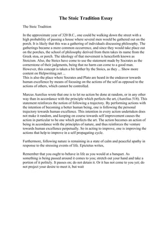 The Stoic Tradition Essay
The Stoic Tradition
In the approximate year of 320 B.C., one could be walking down the street with a
high probability of passing a house where several men would be gathered out on the
porch. It is likely that this was a gathering of individuals discussing philosophy. The
gatherings became a more common occurrence, and since they would take place out
on the porches, the school of philosophy derived from them takes its name from the
Greek stoa, or porch. The ideology of that movement is henceforth known as
Stoicism. Also, the Stoics have come to use the statement made by Socrates as the
cornerstone of their judgments, being that no harm can come to a good man.
However, this concept is taken a bit further by the Stoics, as they ... Show more
content on Helpwriting.net ...
This is also the place where Socrates and Plato are heard in the endeavor towards
human excellence by means of focusing on the actions of the self as opposed to the
actions of others, which cannot be controlled.
Marcus Aurelius wrote that one is to let no action be done at random, or in any other
way than in accordance with the principle which perfects the art, (Aurelius 518). This
statement reinforces the notion of following a trajectory. By performing actions with
the intention of becoming a better human being, one is following the personal
trajectory towards human excellence. This intention in every action undertaken does
not make it random, and keeping on course towards self improvement causes the
action in particular to be one which perfects the art. The action becomes an action of
being in accordance with the principles of nature, and thus reinforces the venture
towards human excellence perpetually. So in acting to improve, one is improving the
actions that help to improve in a self propagating cycle.
Furthermore, following nature is remaining in a state of calm and peaceful apathy in
response to the stressing events of life. Epictetus writes,
Remember that you ought to behave in life as you would at a banquet. As
something is being passed around it comes to you; stretch out your hand and take a
portion of it politely. It passes on; do not detain it. Or it has not come to you yet; do
not project your desire to meet it, but wait
 