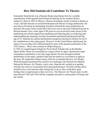 How Did Stanislavski Contribute To Theatre
Konstantin Stanislavski was a Russian theatre practitioner born to a wealthy
manufacturer which granted much financial backing for his amateur theatre
endeavors. Born in 1863 in Moscow, Russia, Konstantin started working in theatre as
a teen, and later became an acclaimed thespian and director of stage productions. He
was known for being an outstanding character actorand the many productions he
directed. His career work would allow him to be seen as the most influential person in
Russian theatre. Over a time span of 40 years he was involved in many facets of the
performing arts which ranged from producing and directing plays to analyzing and
understanding the meaning of acting. Konstantin performed and directed until the
age of 33. Stanislavski earned international recognition during his lifetime for all of
his contributions to the acting genre. However, in the United States and beyond, his
legacy lives on today and is demonstrated by some of the greatest performers of the
21st Century... Show more content on Helpwriting.net ...
In 1922, he staged Eugene Onegin by Pyotr Ilyich Tchaikovsky at the Bolshoi
Opera Studio which was accredited as a major reform in opera. Stanislavski made
tremendous contribution in not only stage theatre, but also through excellent
performance at the opera, sparked what may be termed as a revolution in opera at
the time. He stopped his theatre career when he co founded Moscow Art Theatre.
When Konstantin performed he used his own technique, the Stanislavski Method .
During the Moscow Art Theatre s early years, Stanislavski worked on a guiding
structure for actors to consistently have good performances. He believed that actors
needed to have real emotion when acting and, to do so, they could draw upon
feelings they d experienced in their own lives. The Moscow Art Theatre had a world
tour between 1922 and 1924 and the company traveled to various parts of Europe and
the United
 